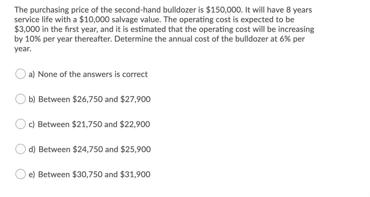 The purchasing price of the second-hand bulldozer is $150,000. It will have 8 years
service life with a $10,000 salvage value. The operating cost is expected to be
$3,000 in the first year, and it is estimated that the operating cost will be increasing
by 10% per year thereafter. Determine the annual cost of the bulldozer at 6% per
year.
a) None of the answers is correct
O b) Between $26,750 and $27,900
c) Between $21,750 and $22,900
d) Between $24,750 and $25,900
e) Between $30,750 and $31,900
