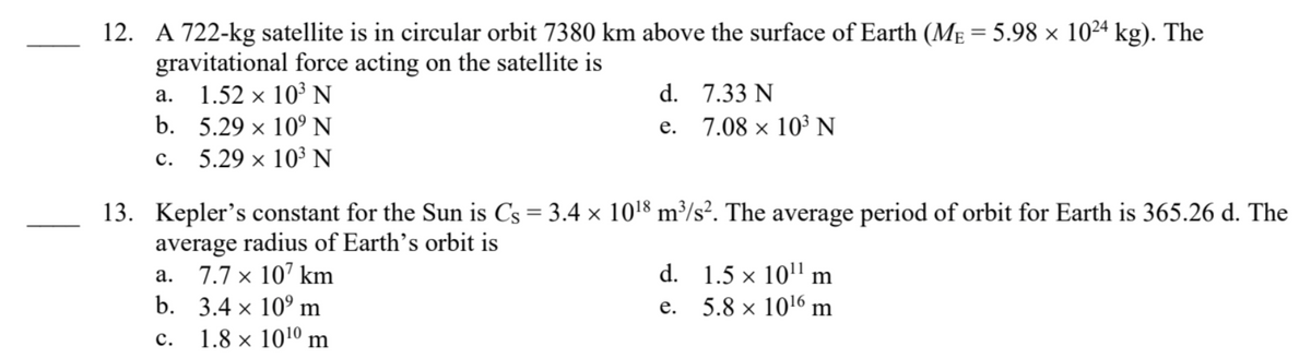 12. A 722-kg satellite is in circular orbit 7380 km above the surface of Earth (MẸ = 5.98 × 1024 kg). The
gravitational force acting on the satellite is
a. 1.52 × 10³ N
b. 5.29 × 10⁹ N
X
C.
5.29 × 10³ N
X
d. 7.33 N
e.
7.08 × 10³ N
13. Kepler's constant for the Sun is Cs = 3.4 × 10¹8 m³/s². The average period of orbit for Earth is 365.26 d. The
average radius of Earth's orbit is
a. 7.7 x 107 km
b. 3.4 × 10⁹ m
C.
1.8 x 10¹0 m
d. 1.5 × 10¹¹ m
e.
5.8 × 10¹6 m