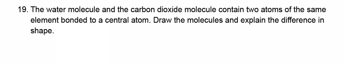 19. The water molecule and the carbon dioxide molecule contain two atoms of the same
element bonded to a central atom. Draw the molecules and explain the difference in
shape.