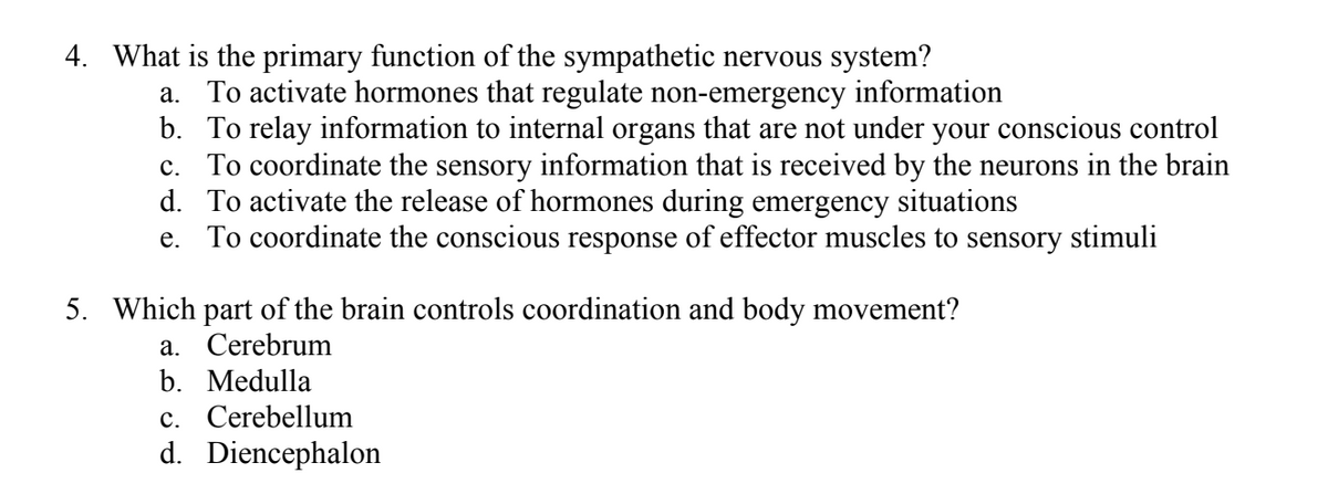 4. What is the primary function of the sympathetic nervous system?
a. To activate hormones that regulate non-emergency information
b. To relay information to internal organs that are not under your conscious control
c. To coordinate the sensory information that is received by the neurons in the brain
d. To activate the release of hormones during emergency situations
e. To coordinate the conscious response of effector muscles to sensory stimuli
5. Which part of the brain controls coordination and body movement?
a. Cerebrum
b. Medulla
c. Cerebellum
d. Diencephalon