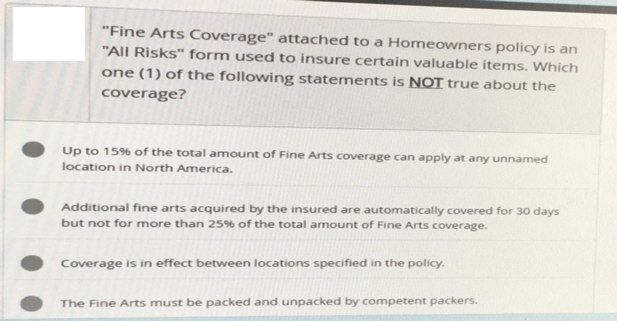 "Fine Arts Coverage" attached to a Homeowners policy is an
"All Risks" form used to insure certain valuable items. Which
one (1) of the following statements is NOT true about the
coverage?
Up to 15% of the total amount of Fine Arts coverage can apply at any unnamed
location in North America.
Additional fine arts acquired by the insured are automatically covered for 30 days
but not for more than 25% of the total amount of Fine Arts coverage.
Coverage is in effect between locations specified in the policy.
The Fine Arts must be packed and unpacked by competent packers.