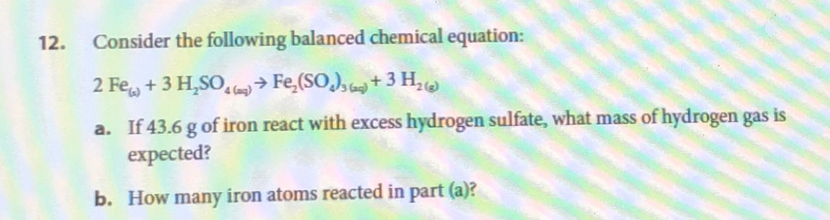 12. Consider the following balanced chemical equation:
2 Fe + 3 H₂SO4 (→Fe₂(SO))+ 3 H₂
a. If 43.6 g of iron react with excess hydrogen sulfate, what mass of hydrogen gas is
expected?
b. How many iron atoms reacted in part (a)?