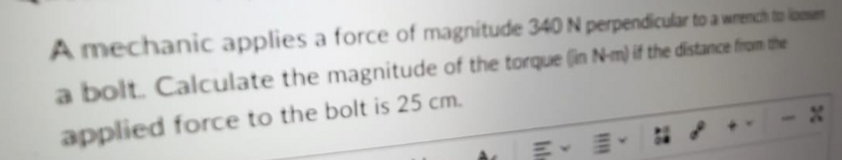 A mechanic applies a force of magnitude 340 N perpendicular to a wrench to lomen
a bolt. Calculate the magnitude of the torque (in N-m) if the distance from the
applied force to the bolt is 25 cm.