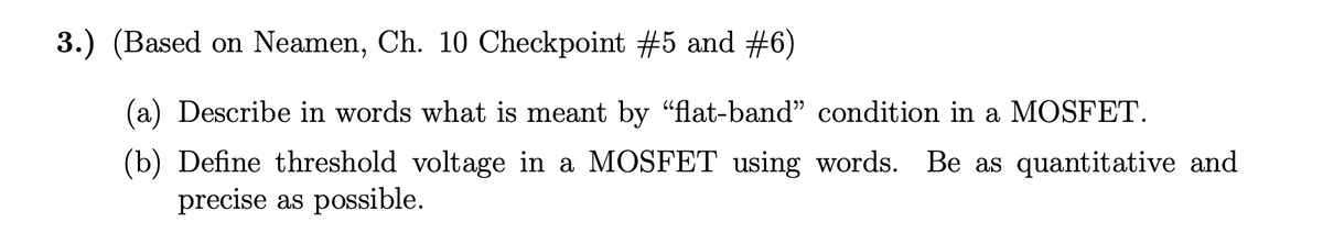 3.) (Based on Neamen, Ch. 10 Checkpoint #5 and #6)
(a) Describe in words what is meant by “flat-band" condition in a MOSFET.
(b) Define threshold voltage in a MOSFET using words. Be as quantitative and
precise as possible.
