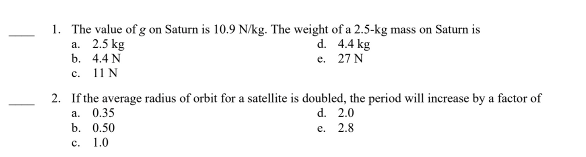 1. The value of g on Saturn is 10.9 N/kg. The weight of a 2.5-kg mass on Saturn is
d.
4.4 kg
e.
27 N
a. 2.5 kg
b.
4.4 N
C.
11 N
2. If the average radius of orbit for a satellite is doubled, the period will increase by a factor of
a.
d.
2.0
b.
e.
2.8
C.
0.35
0.50
1.0