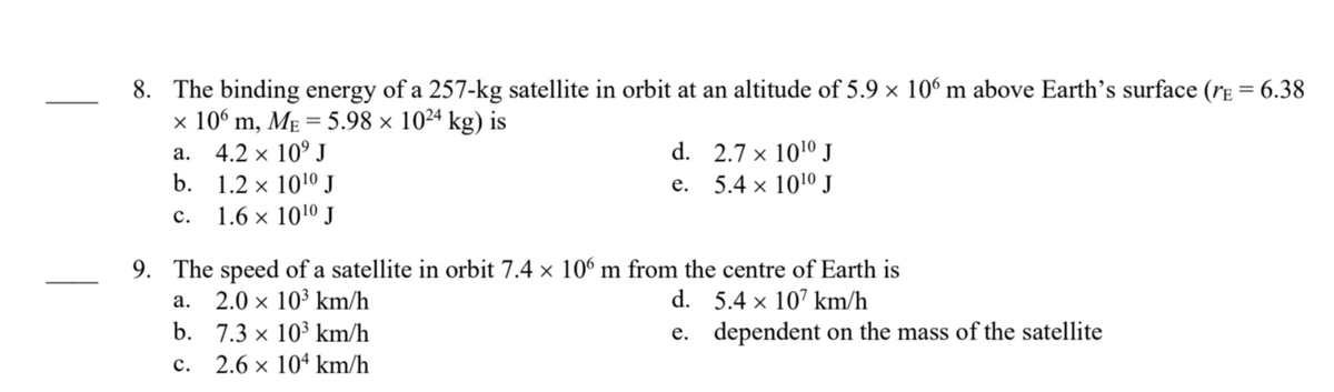 8. The binding energy of a 257-kg satellite in orbit at an altitude of 5.9 × 106 m above Earth's surface (E = 6.38
x 106 m, ME = 5.98 × 10²4 kg) is
a.
4.2 × 10⁹ J
b. 1.2 × 10¹0 J
C. 1.6 × 10¹⁰ J
d.
e.
a.
b. 7.3 × 10³ km/h
X
C.
2.6 × 104 km/h
2.7 x 10¹0 J
5.4 x 10¹⁰ J
9. The speed of a satellite in orbit 7.4 × 106 m from the centre of Earth is
2.0 × 10³ km/h
X
d. 5.4 x 107 km/h
e.
dependent on the mass of the satellite