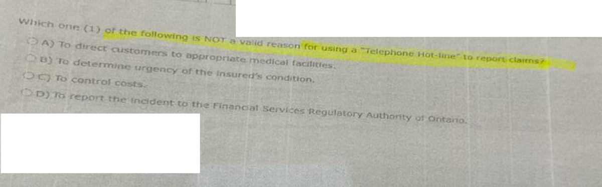 Which one (1) of the following is NOT a valid reason for using a "Telephone Hot-line" to report claims?
A) To direct customers to appropriate medical facilities.
B) To determine urgency of the insured's condition.
O to control costs.
OD) To report the incident to the Financial Services Regulatory Authority of Ontario.