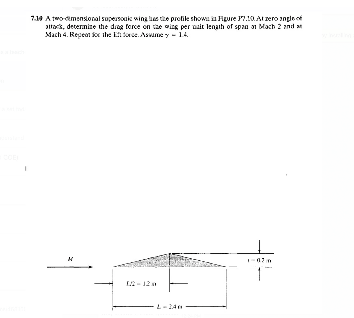 7.10 A two-dimensional supersonic wing has the profile shown in Figure P7.10. At zero angle of
attack, determine the drag force on the wing per unit length of span at Mach 2 and at
Mach 4. Repeat for the lift force. Assume y = 1.4.
by installing
sa teach
COE)
M
1 = 0.2 m
L/2
1.2 m
%3|
L = 2.4 m

