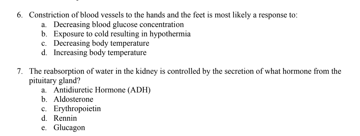 6. Constriction of blood vessels to the hands and the feet is most likely a response to:
a. Decreasing blood glucose concentration
b. Exposure to cold resulting in hypothermia
c. Decreasing body temperature
d. Increasing body temperature
7. The reabsorption of water in the kidney is controlled by the secretion of what hormone from the
pituitary gland?
a. Antidiuretic Hormone (ADH)
b. Aldosterone
c. Erythropoietin
d. Rennin
e. Glucagon