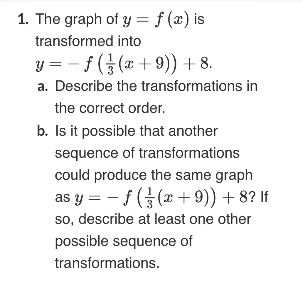 1. The graph of y= f (x) is
transformed into
Y = – f (§(x + 9)) + 8.
-
3
a. Describe the transformations in
the correct order.
b. Is it possible that another
sequence of transformations
could produce the same graph
1
f 5 (x + 9)) + 8? If
so, describe at least one other
as y =
possible sequence of
transformations.
