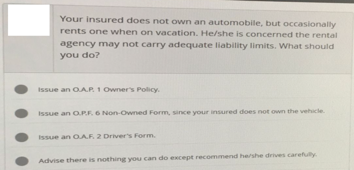 Your insured does not own an automobile, but occasionally
rents one when on vacation. He/she is concerned the rental
agency may not carry adequate liability limits. What should
you do?
Issue an O.A.P. 1 Owner's Policy.
Issue an O.P.F. 6 Non-Owned Form, since your insured does not own the vehicle.
Issue an O.A.F. 2 Driver's Form.
Advise there is nothing you can do except recommend he/she drives carefully.