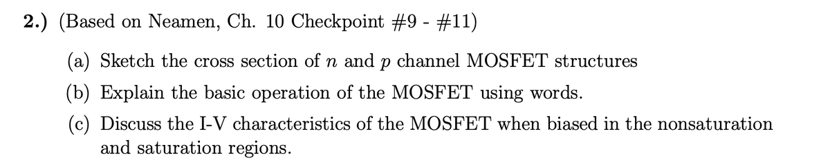 2.) (Based on Neamen, Ch. 10 Checkpoint #9 - #11)
(a) Sketch the cross section of n and p channel MOSFET structures
(b) Explain the basic operation of the MOSFET using words.
(c) Discuss the I-V characteristics of the MOSFET when biased in the nonsaturation
and saturation regions.