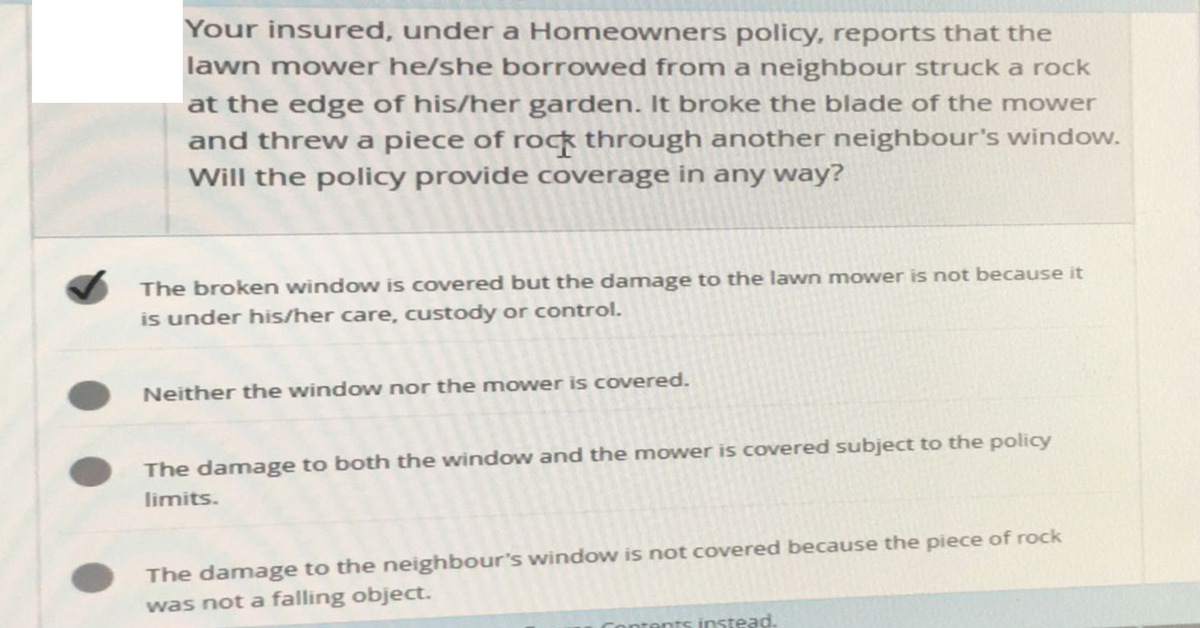 Your insured, under a Homeowners policy, reports that the
lawn mower he/she borrowed from a neighbour struck a rock
at the edge of his/her garden. It broke the blade of the mower
and threw a piece of rock through another neighbour's window.
Will the policy provide coverage in any way?
The broken window is covered but the damage to the lawn mower is not because it
is under his/her care, custody or control.
Neither the window nor the mower is covered.
The damage to both the window and the mower is covered subject to the policy
limits.
The damage to the neighbour's window is not covered because the piece of rock
was not a falling object.
Contents instead.