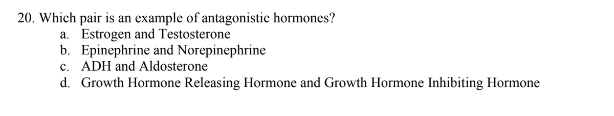 20. Which pair is an example of antagonistic hormones?
a. Estrogen and Testosterone
b. Epinephrine and Norepinephrine
c. ADH and Aldosterone
d. Growth Hormone Releasing Hormone and Growth Hormone Inhibiting Hormone