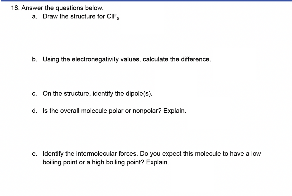 18. Answer the questions below.
a. Draw the structure for CIF5
b. Using the electronegativity values, calculate the difference.
c. On the structure, identify the dipole(s).
d. Is the overall molecule polar or nonpolar? Explain.
e. Identify the intermolecular forces. Do you expect this molecule to have a low
boiling point or a high boiling point? Explain.