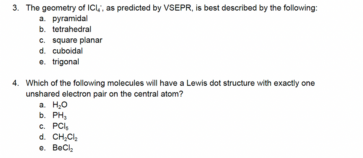 3. The geometry of ICI, as predicted by VSEPR, is best described by the following:
a. pyramidal
b. tetrahedral
c. square planar
d. cuboidal
e. trigonal
4. Which of the following molecules will have a Lewis dot structure with exactly one
unshared electron pair on the central atom?
a. H₂O
b. PH3
c. PC15
d. CH₂Cl₂
e. BeCl₂