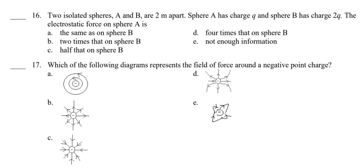 16. Two isolated spheres, A and B, are 2 m apart. Sphere A has charge q and sphere B has charge 2q. The
electrostatic force on sphere A is
a.
the same as on sphere B
b. two times that on sphere B
c. half that on sphere B
17. Which of the following diagrams represents the field of force around a negative point charge?
a.
d.
b.
d. four times that on sphere B
e. not enough information
C.
e.