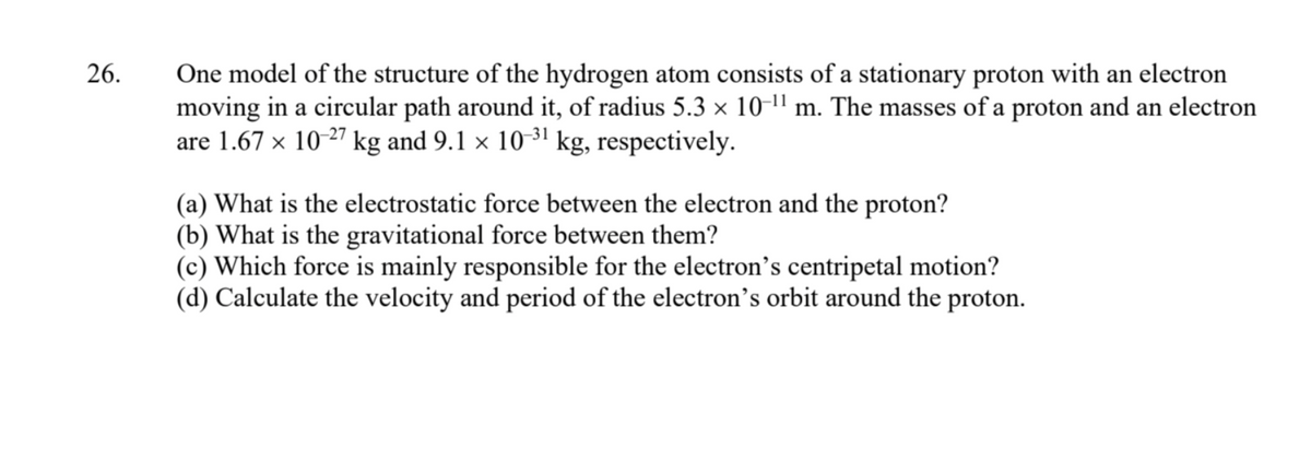 26.
One model of the structure of the hydrogen atom consists of a stationary proton with an electron
moving in a circular path around it, of radius 5.3 × 10-¹¹ m. The masses of a proton and an electron
are 1.67 × 10-27 kg and 9.1 × 10-³¹ kg, respectively.
(a) What is the electrostatic force between the electron and the proton?
(b) What is the gravitational force between them?
(c) Which force is mainly responsible for the electron's centripetal motion?
(d) Calculate the velocity and period of the electron's orbit around the proton.