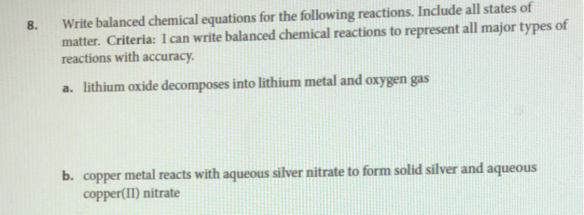 8.
Write balanced chemical equations for the following reactions. Include all states of
matter. Criteria: I can write balanced chemical reactions to represent all major types of
reactions with accuracy.
a. lithium oxide decomposes into lithium metal and oxygen gas
b. copper metal reacts with aqueous silver nitrate to form solid silver and aqueous
copper(II) nitrate