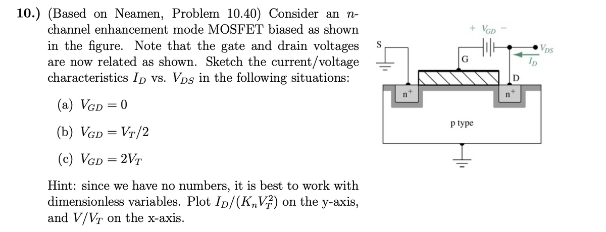 10.) (Based on Neamen, Problem 10.40) Consider an n-
channel enhancement mode MOSFET biased as shown
in the figure. Note that the gate and drain voltages
are now related as shown. Sketch the current/voltage
characteristics ID vs. Vps in the following situations:
(a) VGD = 0
(b) VGD = VT/2
(c) VGD = 2VT
Hint: since we have no numbers, it is best to work with
dimensionless variables. Plot ID/(K₂V) on the y-axis,
and V/VT on the x-axis.
+
n
G
+ VGD
p type
Hill
n
D
+
VDS
