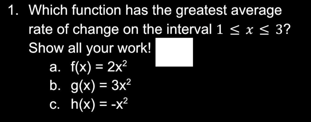 1. Which function has the greatest average
rate of change on the interval 1 ≤ x ≤ 3?
Show all your work!
a. f(x) = 2x²
b.
g(x) = 3x²
c. h(x) = -x²