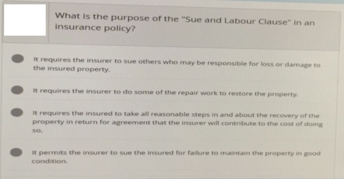 What is the purpose of the "Sue and Labour Clause" in an
insurance policy?
It requires the insurer to sue others who may be responsible for loss or damage to
the insured property.
It requires the insurer to do some of the repair work to restore the property.
It requires the insured to take all reasonable steps in and about the recovery of the
property in return for agreement that the insurer will contribute to the cost of doing
SO.
It permits the insurer to sue the insured for failure to maintain the property in good
condition.
