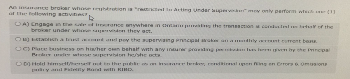 An insurance broker whose registration is "restricted to Acting Under Supervision" may only perform which one (1)
of the following activities?
OA) Engage in the sale of insurance anywhere in Ontario providing the transaction is conducted on behalf of the
broker under whose supervision they act.
OB) Establish a trust account and pay the supervising Principal Broker on a monthly account current basis.
OC) Place business on his/her own behalf with any insurer providing permission has been given by the Principal
Broker under whose supervision he/she acts.
OD) Hold himself/herself out to the public as an insurance broker, conditional upon filing an Errors & Omissions
policy and Fidelity Bond with RIBO.