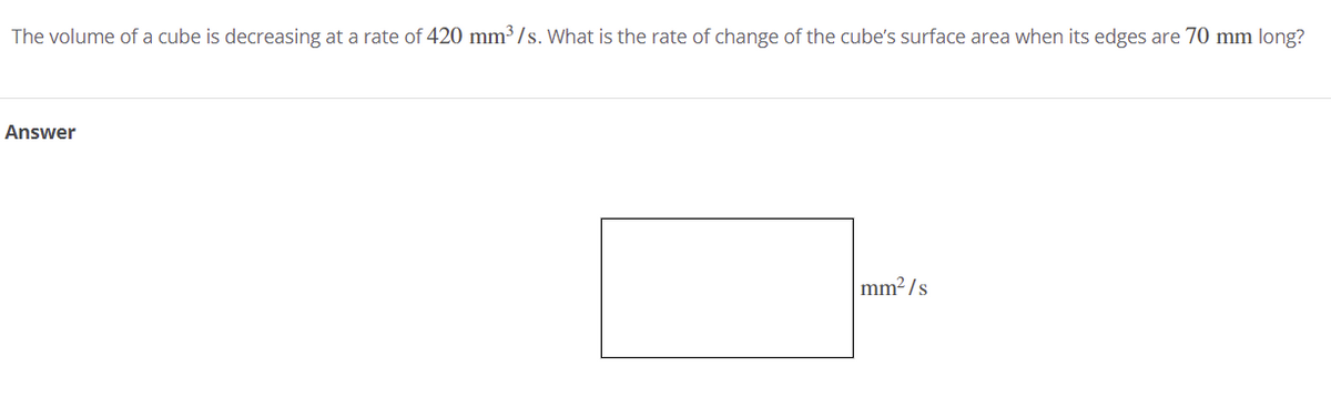 The volume of a cube is decreasing at a rate of 420 mm³ / s. What is the rate of change of the cube's surface area when its edges are 70 mm long?
Answer
mm2 /s
