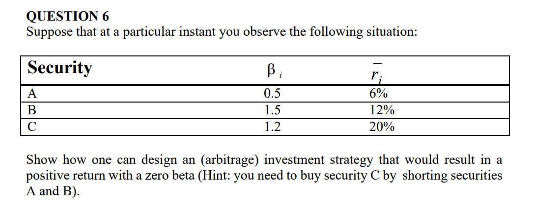 QUESTION 6
Suppose that at a particular instant you observe the following situation:
Security
A
B
C
B₁
0.5
1.5
1.2
6%
12%
20%
Show how one can design an (arbitrage) investment strategy that would result in a
positive return with a zero beta (Hint: you need to buy security C by shorting securities
A and B).
