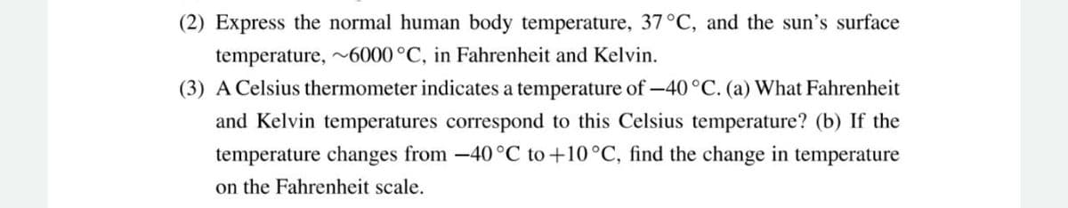 (2) Express the normal human body temperature, 37°C, and the sun's surface
temperature, ~6000°C, in Fahrenheit and Kelvin.
(3) A Celsius thermometer indicates a temperature of -40 °C. (a) What Fahrenheit
and Kelvin temperatures correspond to this Celsius temperature? (b) If the
temperature changes from -40°C to+10°C, find the change in temperature
on the Fahrenheit scale.
