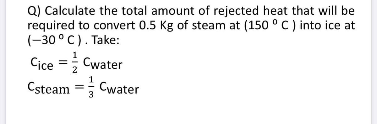 Q) Calculate the total amount of rejected heat that will be
required to convert 0.5 Kg of steam at (150 °C) into ice at
(-30 °C). Take:
Cice =; Cwater
Csteam =
Cwater
3
