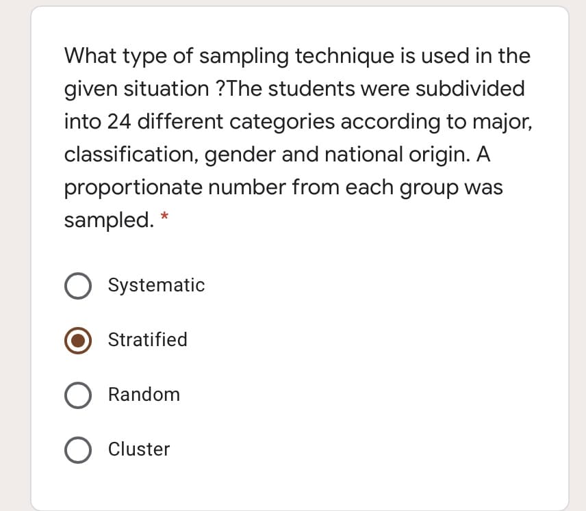 What type of sampling technique is used in the
given situation ?The students were subdivided
into 24 different categories according to major,
classification, gender and national origin. A
proportionate number from each group was
sampled.
Systematic
Stratified
O Random
O Cluster
