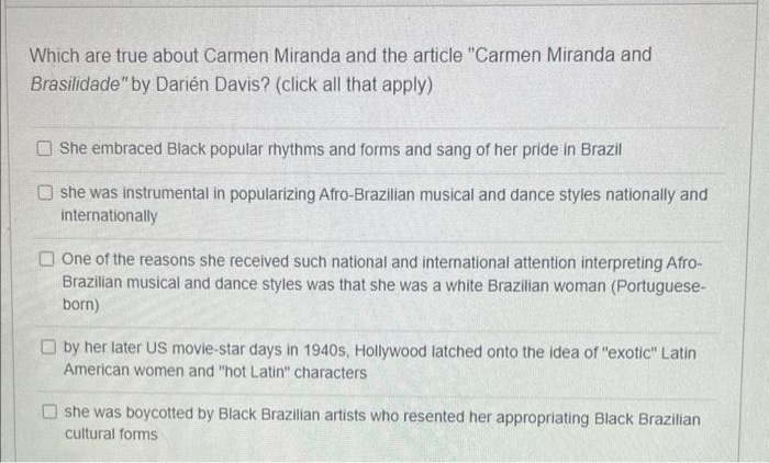 Which are true about Carmen Miranda and the article "Carmen Miranda and
Brasilidade" by Darién Davis? (click all that apply)
She embraced Black popular rhythms and forms and sang of her pride in Brazil
she was instrumental in popularizing Afro-Brazilian musical and dance styles nationally and
internationally
One of the reasons she received such national and international attention interpreting Afro-
Brazilian musical and dance styles was that she was a white Brazilian woman (Portuguese-
born)
by her later US movie-star days in 1940s, Hollywood latched onto the idea of "exotic" Latin
American women and "hot Latin" characters
she was boycotted by Black Brazilian artists who resented her appropriating Black Brazilian
cultural forms