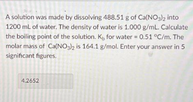 A solution was made by dissolving 488.51 g of Ca(NO3)2 into
1200 mL of water. The density of water is 1.000 g/mL. Calculate
the boiling point of the solution. Ki, for water = 0.51 °C/m. The
molar mass of Ca(NO3)2 is 164.1 g/mol. Enter your answer in 5
significant figures.
4.2652