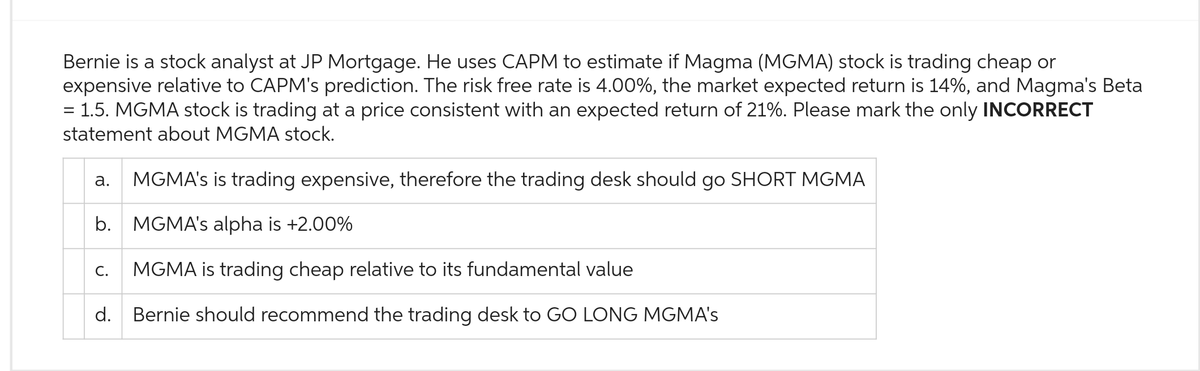 Bernie is a stock analyst at JP Mortgage. He uses CAPM to estimate if Magma (MGMA) stock is trading cheap or
expensive relative to CAPM's prediction. The risk free rate is 4.00%, the market expected return is 14%, and Magma's Beta
1.5. MGMA stock is trading at a price consistent with an expected return of 21%. Please mark the only INCORRECT
statement about MGMA stock.
=
MGMA's is trading expensive, therefore the trading desk should go SHORT MGMA
b. MGMA's alpha is +2.00%
C. MGMA is trading cheap relative to its fundamental value
d. Bernie should recommend the trading desk to GO LONG MGMA's
a.