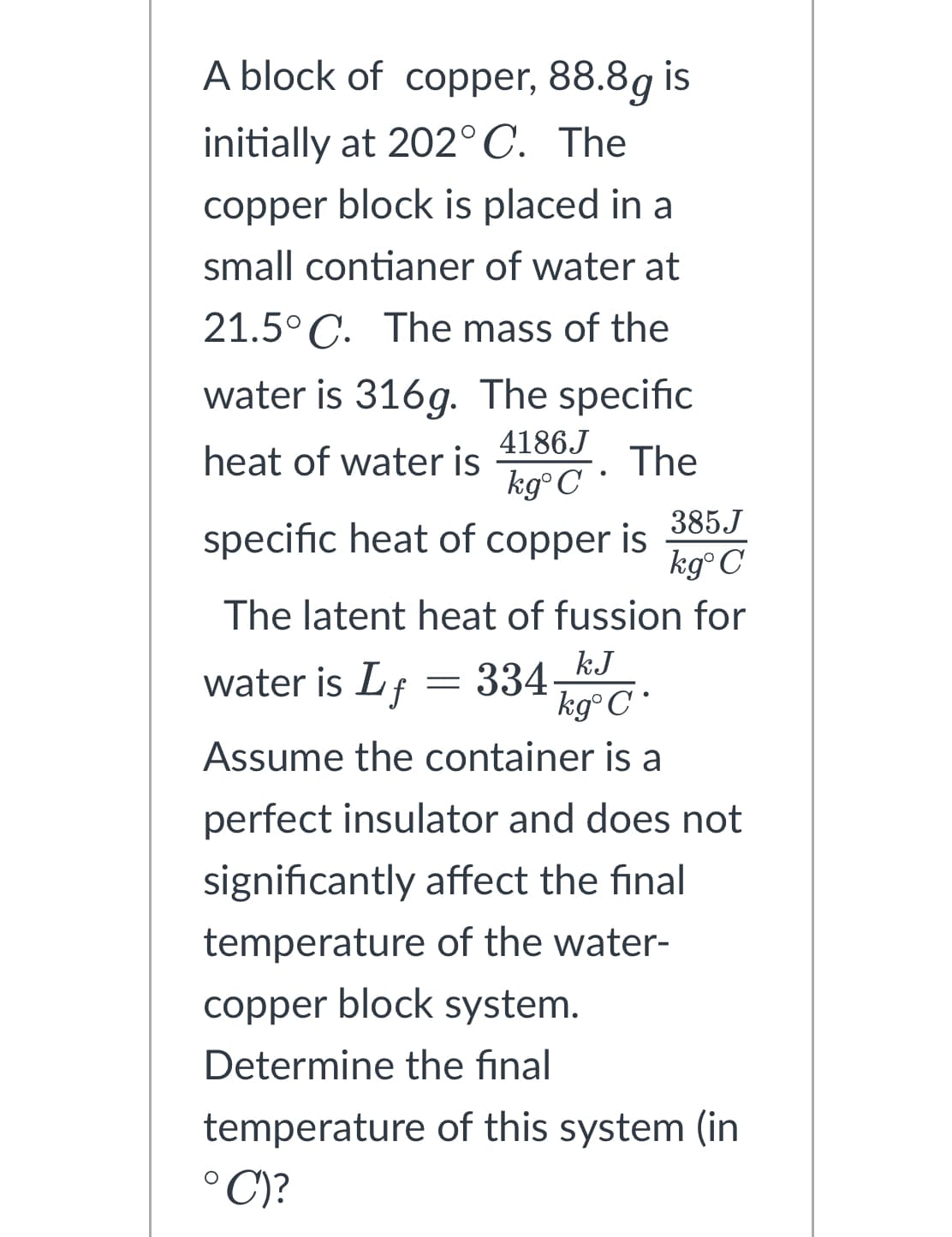 A block of copper, 88.8g is
initially at 202°C. The
copper block is placed in a
small contianer of water at
21.5°C. The mass of the
water is 316g. The specific
4186J
heat of water is
The
kg°C •
specific heat of copper is
385.J
kg°C
The latent heat of fussion for
water is Lf
334
kJ
kgᵒ C
Assume the container is a
perfect insulator and does not
significantly affect the final
temperature of the water-
copper block system.
Determine the final
temperature of this system (in
°C)?
=