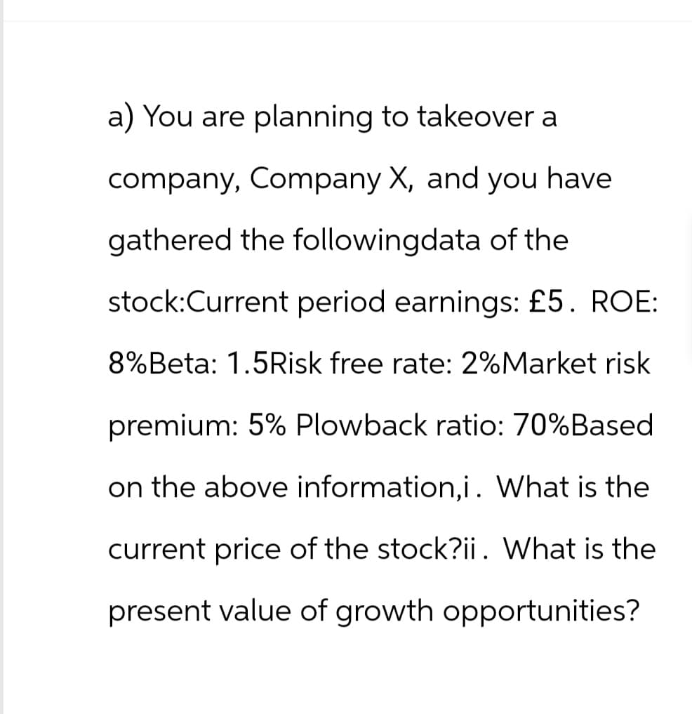 a) You are planning to takeover a
company, Company X, and you have
gathered the followingdata of the
stock:Current period earnings: £5. ROE:
8%Beta: 1.5Risk free rate: 2%Market risk
premium: 5% Plowback ratio: 70%Based
on the above information,i. What is the
current price of the stock?ii. What is the
present value of growth opportunities?