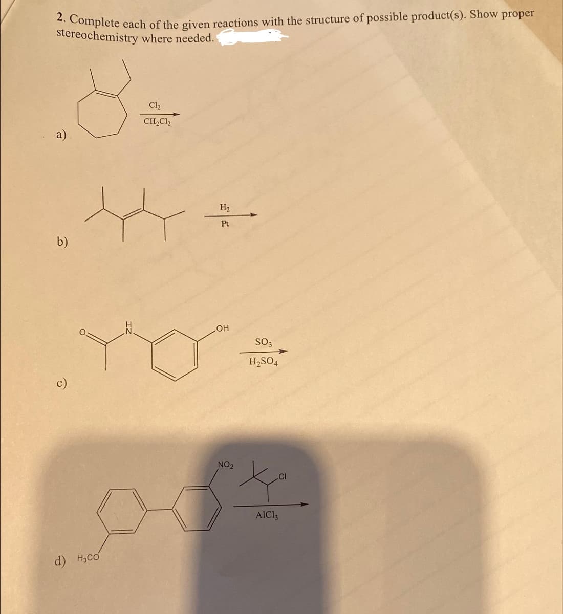 2. Complete each of the given reactions with the structure of possible product(s). Show proper
stereochemistry where needed.
.8
b)
d) H₂CO
C1₂
CH₂Cl2
H₂
Pt
LOH
NO 2
SO3
H₂SO4
.CI
AIC13