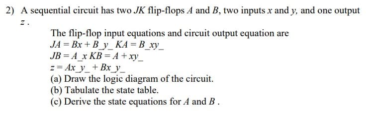 2) A sequential circuit has two JK flip-flops A and B, two inputs x and y, and one output
z.
The flip-flop input equations and circuit output equation are
JA = Bx + B_y_ KA = B_xy_
JB = A_x KB = A + xy_
z = Ax_y_+ Bx_y_
(a) Draw the logic diagram of the circuit.
(b) Tabulate the state table.
(c) Derive the state equations for A and B.
