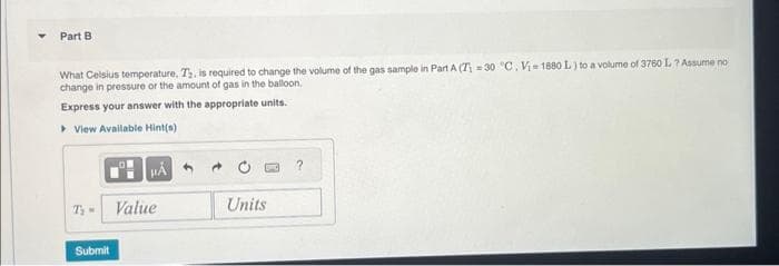 Part B
What Celsius temperature, T₂, is required to change the volume of the gas sample in Part A (Z=30 °C. V₁-1880 L) to a volume of 3760 L? Assume no
change in pressure or the amount of gas in the balloon.
Express your answer with the appropriate units.
▸ View Available Hint(s)
Ty Value
Submit
Units