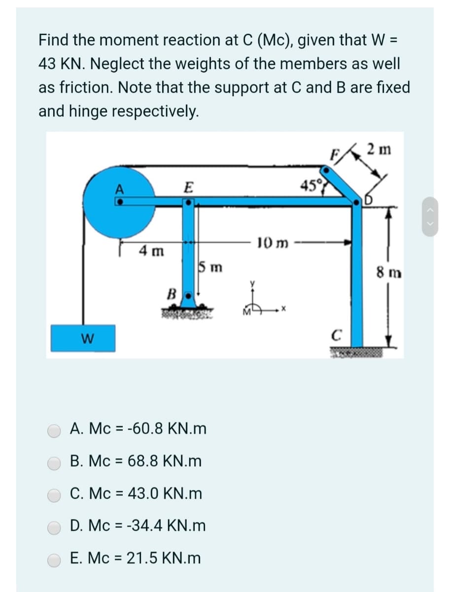 Find the moment reaction at C (Mc), given that W =
43 KN. Neglect the weights of the members as well
as friction. Note that the support at C and B are fixed
and hinge respectively.
2 m
E
45°
J0 m
4 m
5 m
8 m
B
A. Mc = -60.8 KN.m
B. Mc = 68.8 KN.m
C. Mc = 43.0 KN.m
%3D
D. Mc = -34.4 KN.m
%3D
E. Mc = 21.5 KN.m
