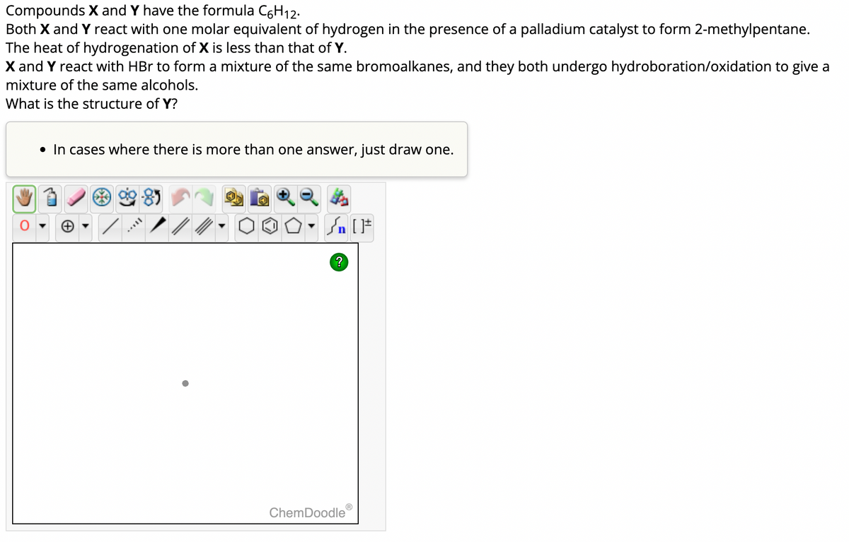 Compounds X and Y have the formula C6H₁2.
Both X and Y react with one molar equivalent of hydrogen in the presence of a palladium catalyst to form 2-methylpentane.
The heat of hydrogenation of X is less than that of Y.
X and Y react with HBr to form a mixture of the same bromoalkanes, and they both undergo hydroboration/oxidation to give a
mixture of the same alcohols.
What is the structure of Y?
• In cases where there is more than one answer, just draw one.
MAVI
Sn [F
?
ChemDoodle