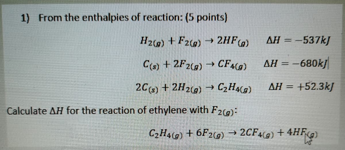 1) From the enthalpies of reaction: (5 points)
H29) + F2) → 2HF)
AH = -537kJ
%3D
C(s) +2F2(g)→ CF49)
AH = -680kj
->
2C5) + 2H2(9) → C,H4(g)
AH = +52.3kJ
Calculate AH for the reaction of ethylene with F2(g):
C2H4(g) + 6F2(g) → 2CF49) + 4HF9)
