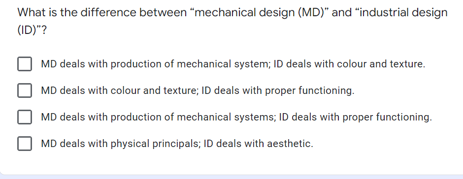 What is the difference between "mechanical design (MD)" and "industrial design
(ID)"?
MD deals with production of mechanical system; ID deals with colour and texture.
MD deals with colour and texture; ID deals with proper functioning.
MD deals with production of mechanical systems; ID deals with proper functioning.
MD deals with physical principals; ID deals with aesthetic.