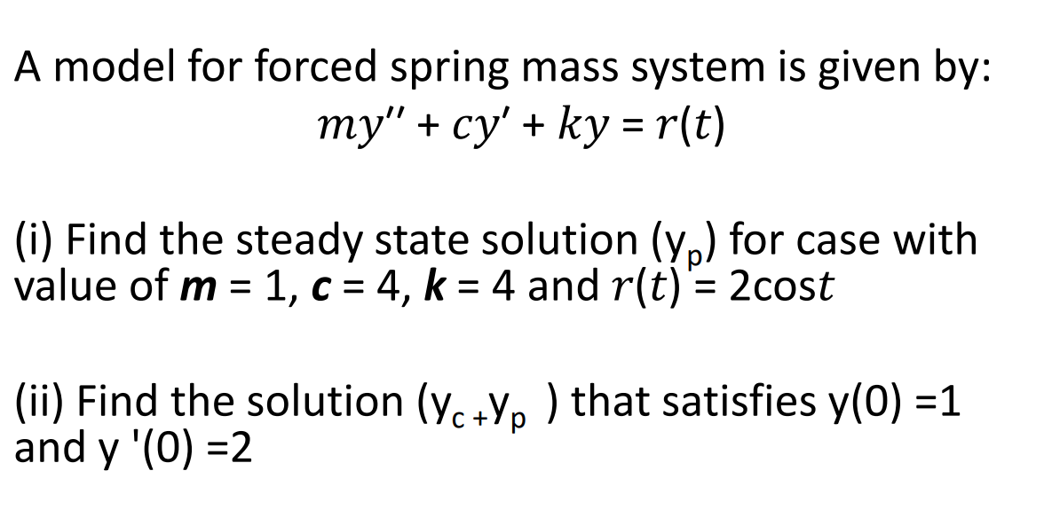 A model for forced spring mass system is given by:
ту" + су'+ ky rlt)
(i) Find the steady state solution (y,) for case with
value of m = 1, c = 4, k = 4 and r(t)= 2cost
%D
(ii) Find the solution (y. Y, ) that satisfies y(0) =1
and y '(0) =2
C +7 p
