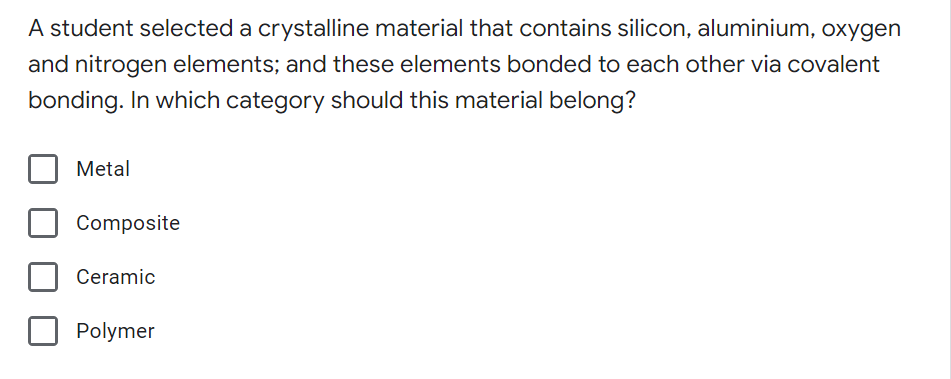 A student selected a crystalline material that contains silicon, aluminium, oxygen
and nitrogen elements; and these elements bonded to each other via covalent
bonding. In which category should this material belong?
Metal
Composite
Ceramic
Polymer