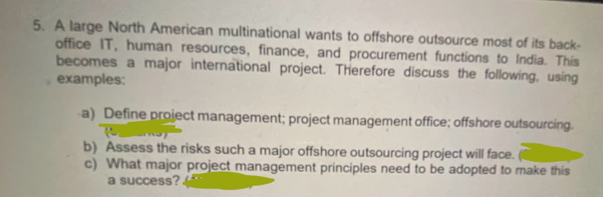5. A large North American multinational wants to offshore outsource most of its back-
office IT, human resources, finance, and procurement functions to India. This
becomes a major international project. Therefore discuss the following, using
examples:
a) Define project management; project management office; offshore outsourcing.
By
b) Assess the risks such a major offshore outsourcing project will face.
c) What major project management principles need to be adopted to make this
a success? ***