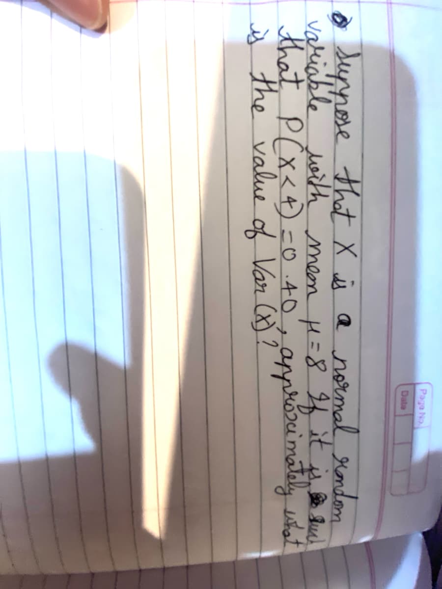 Page No
Data
suppose that X is a normal rondom
variable with mean μ=8 If it is su
that P(X<4) = 0.40, approximately what
is the value of Var (x)?