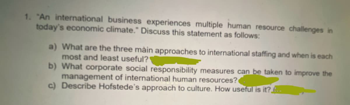1. "An international business experiences multiple human resource challenges in
today's economic climate." Discuss this statement as follows:
a) What are the three main approaches to international staffing and when is each
most and least useful?
b) What corporate social responsibility measures can be taken to improve the
management of international human resources?
c) Describe Hofstede's approach to culture. How useful is it?