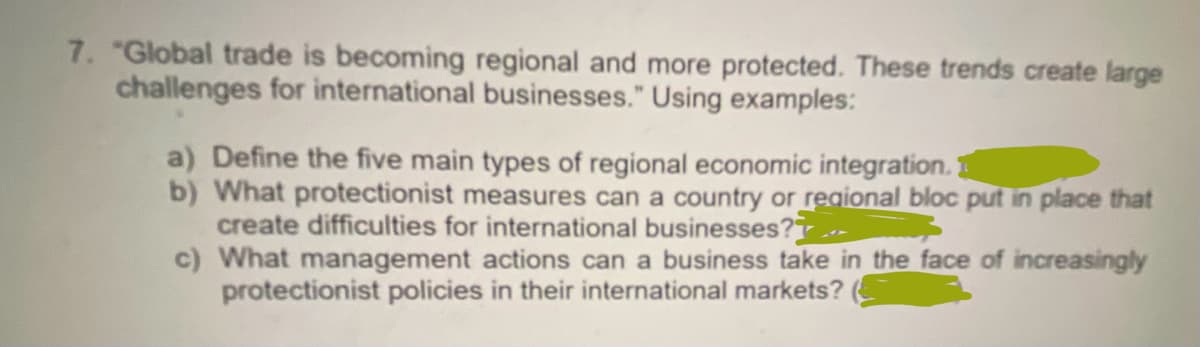7. "Global trade is becoming regional and more protected. These trends create large
challenges for international businesses." Using examples:
a) Define the five main types of regional economic integration.
b) What protectionist measures can a country or regional bloc put in place that
create difficulties for international businesses?
c) What management actions can a business take in the face of increasingly
protectionist policies in their international markets?